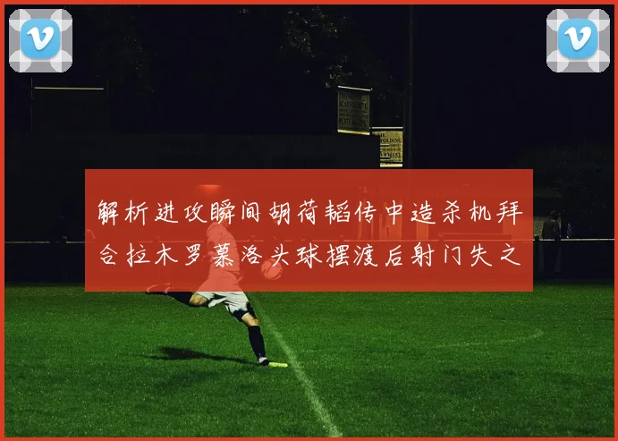 解析进攻瞬间胡荷韬传中造杀机拜合拉木罗慕洛头球摆渡后射门失之毫厘