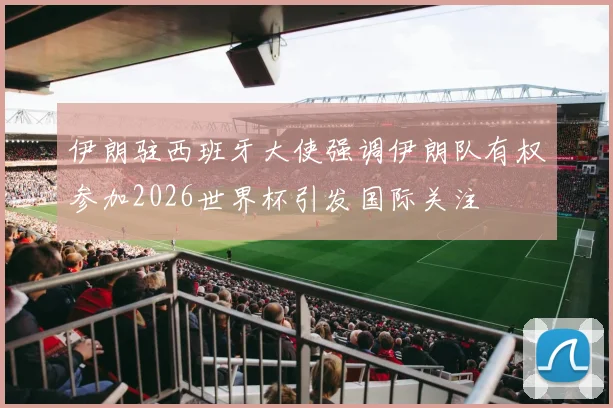 伊朗驻西班牙大使强调伊朗队有权参加2026世界杯引发国际关注