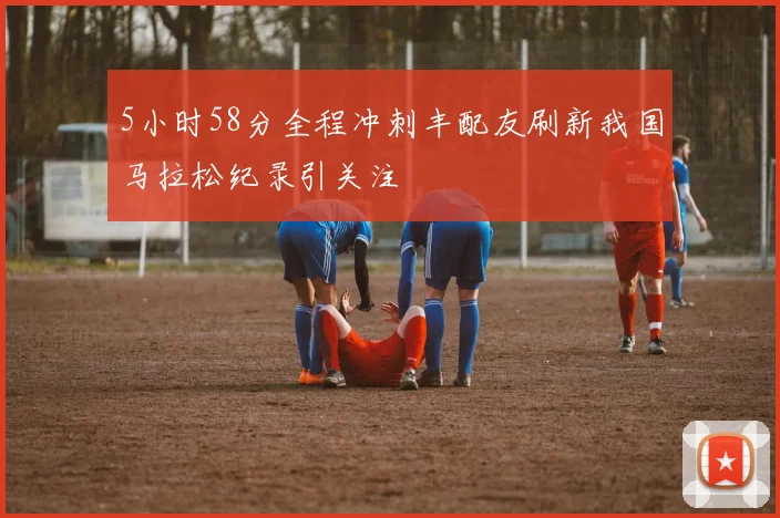 5小时58分全程冲刺丰配友刷新我国马拉松纪录引关注