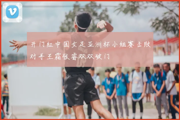 开门红中国女足亚洲杯小组赛击败对手王霜张睿双双破门