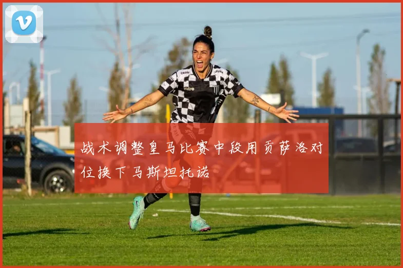 战术调整皇马比赛中段用贡萨洛对位换下马斯坦托诺