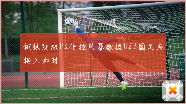 钢铁防线PK传控风暴数据U23国足或拖入加时