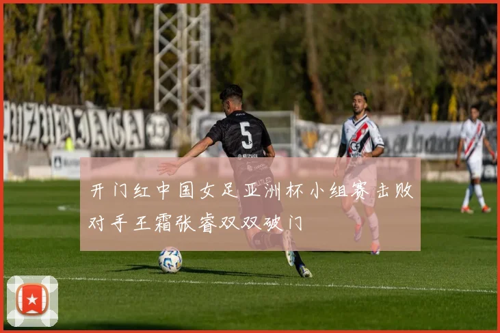 开门红中国女足亚洲杯小组赛击败对手王霜张睿双双破门