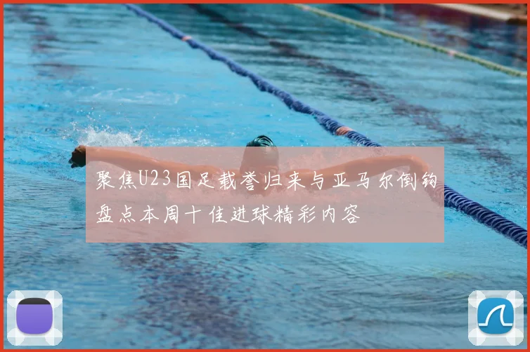 聚焦U23国足载誉归来与亚马尔倒钩盘点本周十佳进球精彩内容