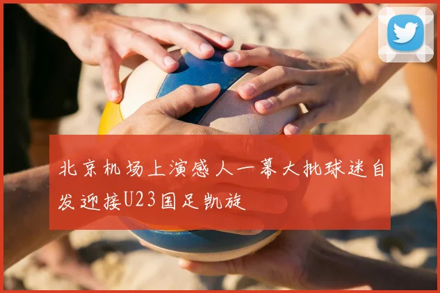 北京机场上演感人一幕大批球迷自发迎接U23国足凯旋
